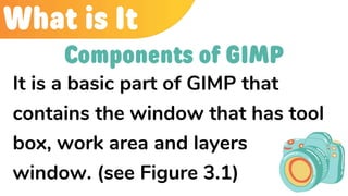 What is It
It is a basic part of GIMP that
contains the window that has tool
box, work area and layers
window. (see Figure 3.1)
Components of GIMP
 