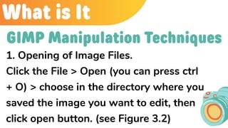 What is It
1. Opening of Image Files.
Click the File > Open (you can press ctrl
+ O) > choose in the directory where you
saved the image you want to edit, then
click open button. (see Figure 3.2)
GIMP Manipulation Techniques
 