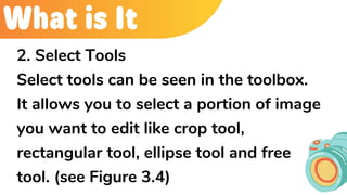 What is It
2. Select Tools
Select tools can be seen in the toolbox.
It allows you to select a portion of image
you want to edit like crop tool,
rectangular tool, ellipse tool and free
tool. (see Figure 3.4)
 