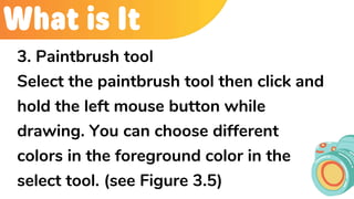 What is It
3. Paintbrush tool
Select the paintbrush tool then click and
hold the left mouse button while
drawing. You can choose different
colors in the foreground color in the
select tool. (see Figure 3.5)
 