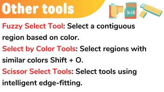 Other tools
Fuzzy Select Tool: Select a contiguous
region based on color.
Select by Color Tools: Select regions with
similar colors Shift + O.
Scissor Select Tools: Select tools using
intelligent edge-fitting.
 