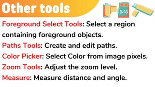 Other tools
Foreground Select Tools: Select a region
containing foreground objects.
Paths Tools: Create and edit paths.
Color Picker: Select Color from image pixels.
Zoom Tools: Adjust the zoom level.
Measure: Measure distance and angle.
 