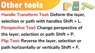 Other tools
Handle Transform Tool: Deform the layer,
selection or path with handles Shift + L.
Perspective Tool: Change perspective of
the layer, selection or path Shift + P.
Flip Tool: Reverse the layer, selection or
path horizontally or vertically Shift + F.
 
