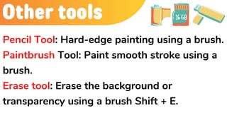 Other tools
Pencil Tool: Hard-edge painting using a brush.
Paintbrush Tool: Paint smooth stroke using a
brush.
Erase tool: Erase the background or
transparency using a brush Shift + E.
 