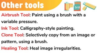 Other tools
Airbrush Tool: Paint using a brush with a
variable pressure.
Ink Tool: Calligraphy-style painting.
Clone Tool: Selectively copy from an image or
pattern, using a brush.
Healing Tool: Heal image irregularities.
 