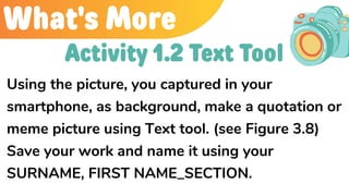 What's More
Using the picture, you captured in your
smartphone, as background, make a quotation or
meme picture using Text tool. (see Figure 3.8)
Save your work and name it using your
SURNAME, FIRST NAME_SECTION.
Activity 1.2 Text Tool
 
