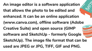 An image editor is a software application
that allows the photo to be edited and
enhanced. It can be an online application
(www.canva.com), offline software (Adobe
Creative Suite) and open source (GIMP
software and SketchUp - formerly Google
SketchUp). The image file format that can be
used are JPEG or JPG, TIFF, GIF and PNG.
 