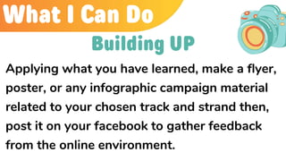 What I Can Do
Applying what you have learned, make a flyer,
poster, or any infographic campaign material
related to your chosen track and strand then,
post it on your facebook to gather feedback
from the online environment.
Building UP
 