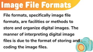 Image File Formats
File formats, specifically image file
formats, are facilities or methods to
store and organize digital images. The
manner of interpreting digital image
files is due to the format of storing and
coding the image files.
 