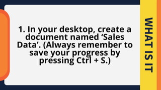 1. In your desktop, create a
document named ‘Sales
Data’. (Always remember to
save your progress by
pressing Ctrl + S.)
WHAT
IS
IT
 