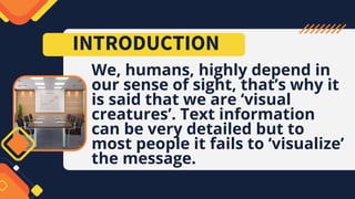 We, humans, highly depend in
our sense of sight, that’s why it
is said that we are ‘visual
creatures’. Text information
can be very detailed but to
most people it fails to ‘visualize’
the message.
INTRODUCTION
 