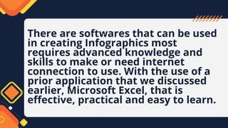 There are softwares that can be used
in creating Infographics most
requires advanced knowledge and
skills to make or need internet
connection to use. With the use of a
prior application that we discussed
earlier, Microsoft Excel, that is
effective, practical and easy to learn.
 