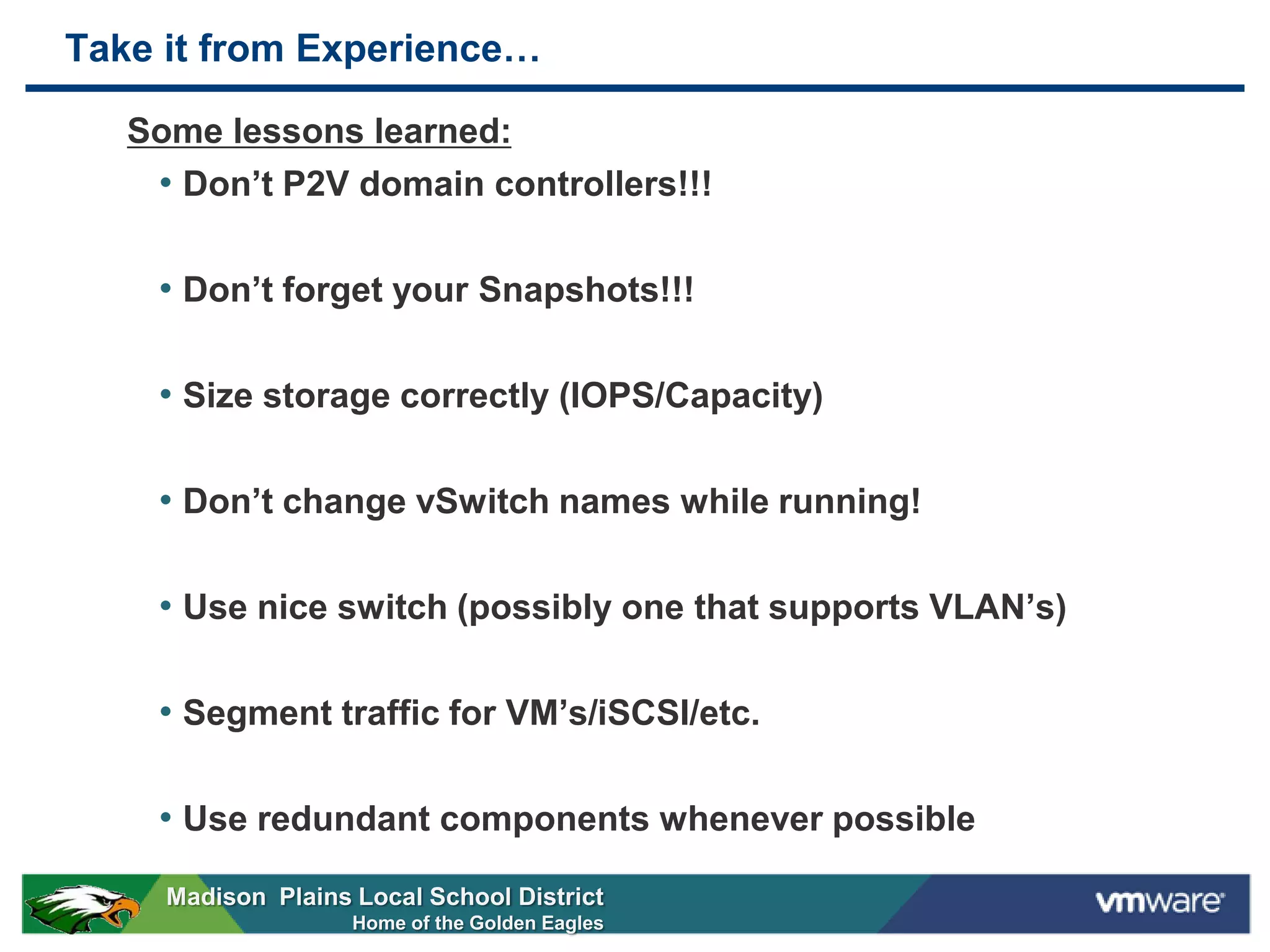 Take it from Experience…

   Some lessons learned:
    • Don’t P2V domain controllers!!!

    • Don’t forget your Snapshots!!!

    • Size storage correctly (IOPS/Capacity)

    • Don’t change vSwitch names while running!

    • Use nice switch (possibly one that supports VLAN’s)

    • Segment traffic for VM’s/iSCSI/etc.

    • Use redundant components whenever possible
     Madison Plains Local School District
                    Home of the Golden Eagles
 