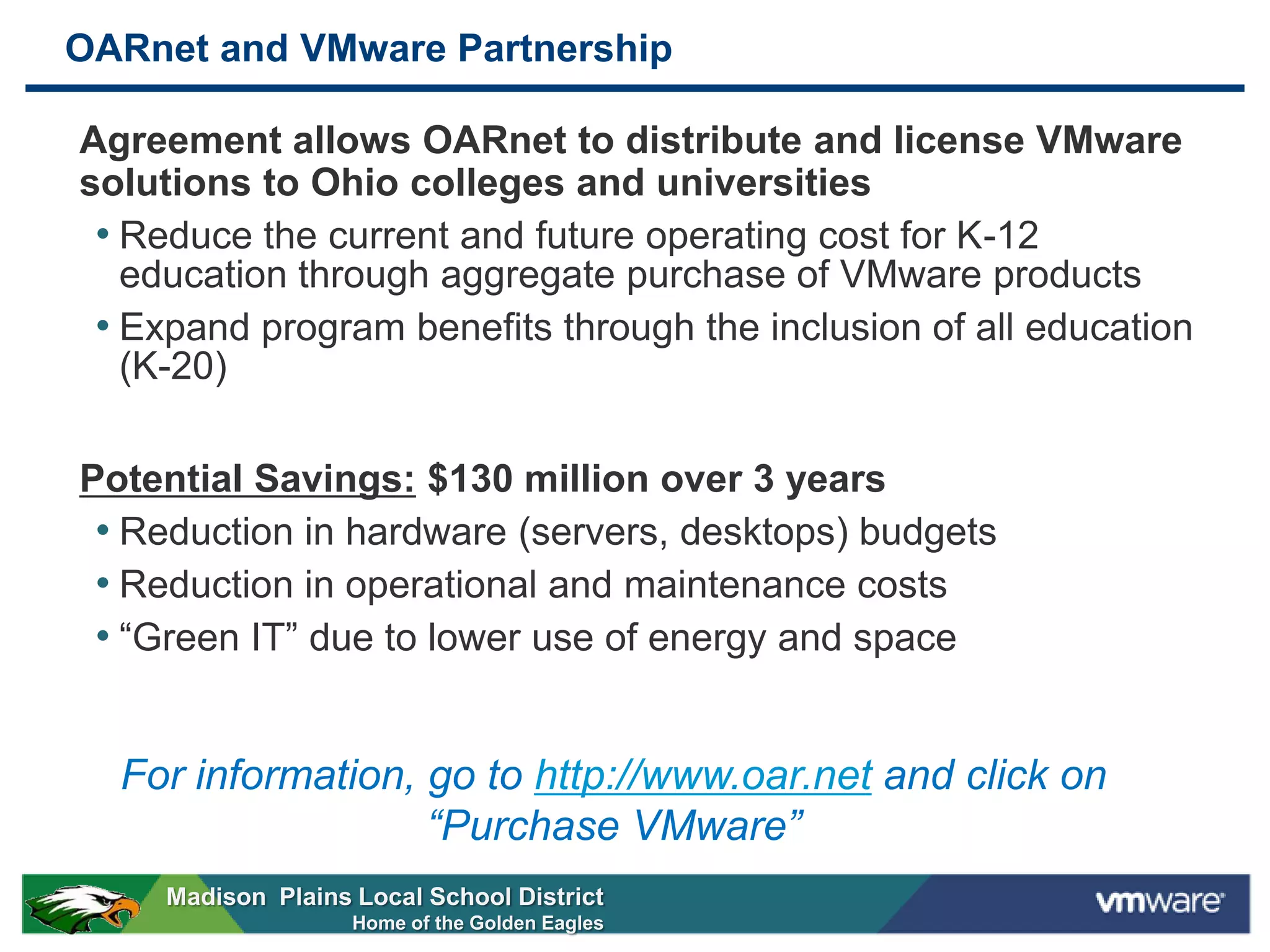 OARnet and VMware Partnership

Agreement allows OARnet to distribute and license VMware
solutions to Ohio colleges and universities
 • Reduce the current and future operating cost for K-12
   education through aggregate purchase of VMware products
 • Expand program benefits through the inclusion of all education
   (K-20)

Potential Savings: $130 million over 3 years
 • Reduction in hardware (servers, desktops) budgets
 • Reduction in operational and maintenance costs
 • “Green IT” due to lower use of energy and space


  For information, go to http://www.oar.net and click on
                   “Purchase VMware”
     Madison Plains Local School District
                    Home of the Golden Eagles
 