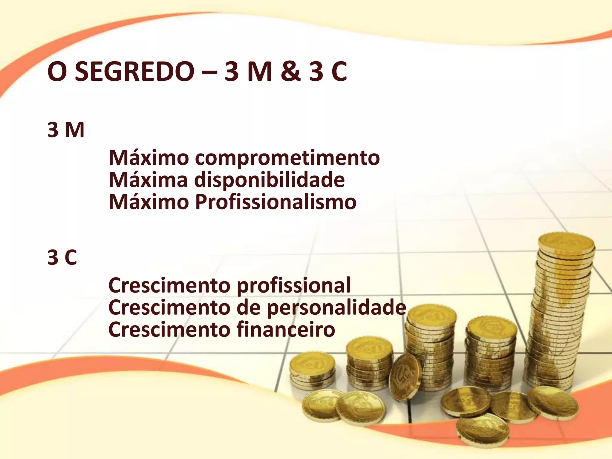 O SEGREDO – 3 M & 3 C
3M
     Máximo comprometimento
     Máxima disponibilidade
     Máximo Profissionalismo

3C
     Crescimento profissional
     Crescimento de personalidade
     Crescimento financeiro
 