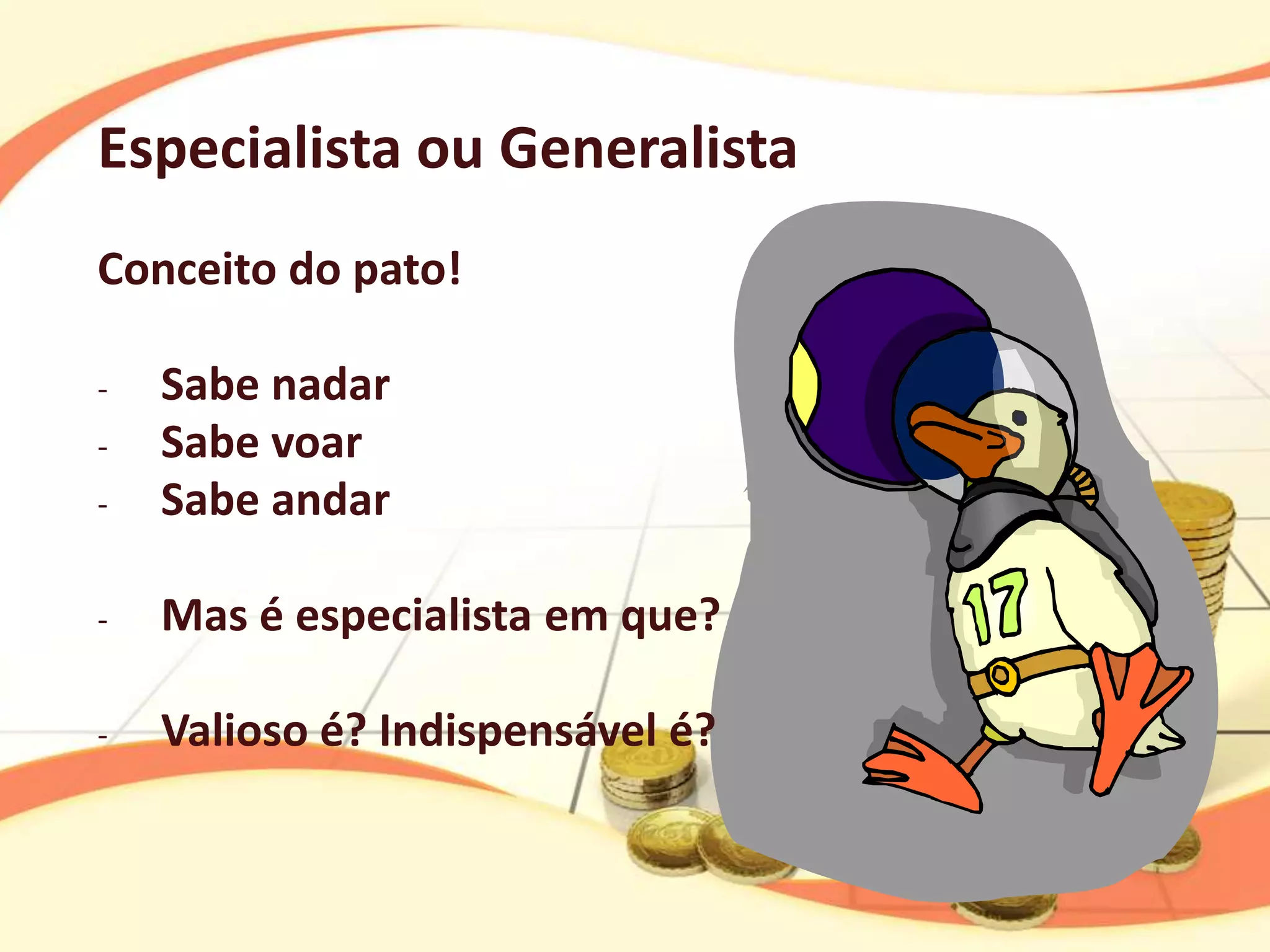 Especialista ou Generalista
Conceito do pato!

-   Sabe nadar
-   Sabe voar
-   Sabe andar

-   Mas é especialista em que?

-   Valioso é? Indispensável é?
 