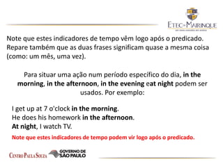 Note que estes indicadores de tempo vêm logo após o predicado.
Repare também que as duas frases significam quase a mesma coisa
(como: um mês, uma vez).
Para situar uma ação num período específico do dia, in the
morning, in the afternoon, in the evening eat night podem ser
usados. Por exemplo:
I get up at 7 o'clock in the morning.
He does his homework in the afternoon.
At night, I watch TV.
Note que estes indicadores de tempo podem vir logo após o predicado.
 