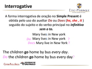 Interrogative
A forma interrogativa de oração no Simple Present é
obtida pelo uso do auxiliar Do ou Does (he, she , it )
seguido do sujeito e do verbo principal no infinitivo
sem o to.
The children go home by bus every day.
Do the children go home by bus every day?
Mary lives in New york
Mary lives in New york
Does Mary live in New York ?
Do ?
 