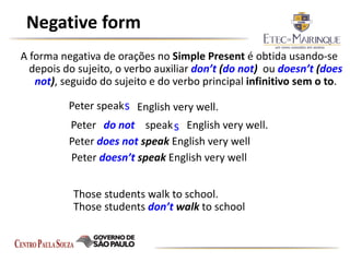 Negative form
A forma negativa de orações no Simple Present é obtida usando-se
depois do sujeito, o verbo auxiliar don’t (do not) ou doesn’t (does
not), seguido do sujeito e do verbo principal infinitivo sem o to.
Those students walk to school.
Those students don’t walk to school
Peter speak English very well.s
Peter do not speaks English very well.
Peter doesn’t speak English very well
Peter does not speak English very well
 
