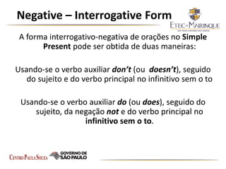 Negative – Interrogative Form
A forma interrogativo-negativa de orações no Simple
Present pode ser obtida de duas maneiras:
Usando-se o verbo auxiliar don’t (ou doesn’t), seguido
do sujeito e do verbo principal no infinitivo sem o to
Usando-se o verbo auxiliar do (ou does), seguido do
sujeito, da negação not e do verbo principal no
infinitivo sem o to.
 