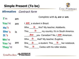 Simple Present (To be)
Afirmative
I
You
He
She
It
We
You
They
am
are
are
is
Contract form
‘m
‘re
‘re
‘re
‘re
‘s
‘s
‘s
Complete with is, are or am.
I ____ a student in Brazil.
Who _______ this? My teacher, Adalberto.
This __________ my country. It’s in South America.
__________you Canadian? No, I____ American.
Who ______ that? My teacher, Eugênio.
She________ a student. This ______ her notebook.
This ________ Carlos with his roller skates.
am
am
is
is
is
is is
is
Are
 