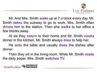 Mr. And Mrs. Smith wake up at 7 o’clock every day. Mr.
Smith takes the subway to go to work. Mrs. Smith often
drives him to the station. Then she walks to her office a
few blocks away.
At six they return to their home and Mr. Smith cooks
dinner in the kitchen. Mr. Smith always tries to help her.
He sets the table and usually does the dishes after
dinner.
Then they sit in the living-room. While Mr. Smith reads
the daily paper. Mrs. Smith watches TV.
 
