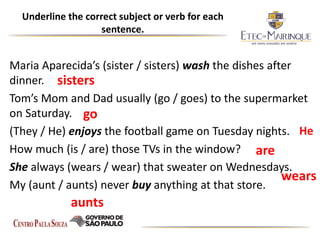 Underline the correct subject or verb for each
sentence.
Maria Aparecida’s (sister / sisters) wash the dishes after
dinner.
Tom’s Mom and Dad usually (go / goes) to the supermarket
on Saturday.
(They / He) enjoys the football game on Tuesday nights.
How much (is / are) those TVs in the window?
She always (wears / wear) that sweater on Wednesdays.
My (aunt / aunts) never buy anything at that store.
go
He
are
wears
aunts
sisters
 
