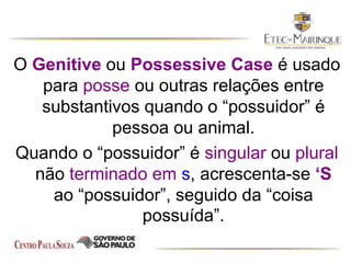 O Genitive ou Possessive Case é usado
para posse ou outras relações entre
substantivos quando o “possuidor” é
pessoa ou animal.
Quando o “possuidor” é singular ou plural
não terminado em s, acrescenta-se ‘S
ao “possuidor”, seguido da “coisa
possuída”.
 