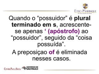 Quando o “possuidor” é plural
terminado em s, acrescente-
se apenas ‘ (apóstrofo) ao
“possuidor”, seguido da “coisa
possuída”.
A preposiçao of é eliminada
nesses casos.
 