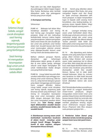 11
Selama ­Liturgi
Sabda, ­sangat
­cocok ­disisipkan
saat ­hening
­sejenak,
­tergantung pada
­besarnya jemaat
yang ­berhimpun.
Saat ­hening
ini ­merupakan
­kesempatan
bagi umat ­untuk
­meresapkan
­sabda ­Allah
“
Pada edisi Juni lalu, telah ­dipaparkan
dua pelanggaran dalam bagian-bagian
Misa Kudus. Berikutnya akan kembali
dilanjutkan pada tiga ­pelanggaran
­lainnya yang umum terjadi.
3. Kurangnya saat hening.
Seharusnya:
PUMR 45 Beberapa kali dalam Misa
­hendaknya diadakan saat ­hening.
Saat hening juga ­merupakan bagian
­perayaan, tetapi arti dan ­maksudnya
berbeda-beda menurut makna ­bagian
yangbersangkutan.­Sebelum­pernyataan
tobat umat ­mawas diri, dan sesudah aja-
kan untuk doa ­pembuka umat berdoa
dalam hati. Sesudah bacaan dan homili
umat merenungkan sebentar amanat
yang didengar.Sesudah komuni umat
­memuji Tuhan dan berdoa dalam hati.
Bahkan sebelum perayaan ­Ekaristi,
­dianjurkan agar keheningan
­dilaksanakan dalam gereja, di ­sakristi,
dan di area sekitar gereja, sehingga
­seluruh umat dapat ­menyiapkan diri
untuk ­melaksanakan ibadat dengan
cara yang khidmat dan tepat.
PUMR 56 Liturgi Sabda haruslah dilak-
sanakan sedemikian rupa ­sehingga men-
dorong umat untuk ­merenung. Oleh ka-
rena itu, setiap bentuk ketergesa-gesaan
yang ­dapat mengganggu ­permenungan
harus ­sungguh ­dihindari. Selama
­Liturgi Sabda, sangat cocok ­disisipkan
saat ­hening sejenak, ­tergantung pada
­besarnya jemaat yang ­berhimpun. Saat
­hening ini ­merupakan ­kesempatan
bagi umat untuk ­meresapkan sabda
­Allah, ­dengan dukungan Roh Kudus,
dan ­untuk menyiapkan jawaban dalam
­bentuk doa. Saat hening ­sangat
tepat ­dilaksanakan sesudah bacaan
­pertama, sesudah bacaan kedua, dan
sesudah homili.
4. Diizinkannya seorang awam ­untuk
berkhotbah/ ­memberikan kesaksian
di dalam homili ­(misalnya untuk
mengisi homili Minggu ­Panggilan,
­homili di misa requiem, ataupun
­kesempatan khusus lainnya).
Seharusnya:
RS 64 Homili yang diberikan dalam
rangka perayaan Misa ­Kudus, dan yang
merupakan bagian utuh dari liturgi
itu “pada umumnya ­dibawakan oleh
Imam perayaan. Ia dapat ­menyerahkan
tugas ini kepada salah seorang imam
­konselebran, atau kadang-kadang, ter-
gantung situasi, kepada diakon, tetapi
tidak pernah kepada seorang awam….”
RS 66 Larangan terhadap orang
awam untuk berkhotbah dalam Misa,
­berlaku juga untuk para ­seminaris, ­untuk
­mahasiswa teologi dan ­untuk orang
yang telah diangkat dan ­dikenal ­sebagai
“asisten pastoral”; tidak boleh ada
­kekecualianuntukorangawamlain,atau
kelompok, ­komunitas atau ­perkumpulan
apa pun.
RS 74 Jika dipandang perlu bahwa
­kepada umat yang berkumpul di dalam
gereja, diberi instruksi atau ­kesaksian
tentang hidup Kristiani oleh seorang
awam, maka sepatutnya hal ini dibuat
di luar Misa. Akan tetapi jika ada alasan
kuat, maka dapat ­diizinkan bahwa suatu
instruksi atau kesaksian yang ­demikian
­disampaikan setelah Doa ­sesudah
­Komuni. Namun hal ini tidak boleh
­menjadi kebiasaan. Selain itu, instruksi
atau kesaksian itu tidak boleh bercorak
seperti sebuah homili, dan tidak boleh
homili dibatalkan ­karena ada acara
­dimaksud.
RS67Perlulahdiperhatikan­secara­khusus,
agar homili itu ­sungguh ­berdasarkan
misteri-misteri ­penebusan, dengan
menguraikan misteri-misteri iman serta
­patokanhidupKristiani,­bertitiktolakdari
bacaan-bacaan Kitab Suci serta teks-teks
liturgi ­sepanjang ­tahun liturgi, dan juga
memberi ­penjelasan tentang ­bagian
umum ­(Ordinarium) maupun ­bagian
khusus (Proprium) dala Misa ataupun
suatu perayaan gerejawi lain…..
5. Pemberian Salam Damai yang
­dilakukanterlalumeriahdan­panjang,
sampai imam turun dari panti imam.
Seharusnya:
RS 71 Perlu mempertahankan
­kebiasaan seturut Ritus Romawi, ­untuk
 