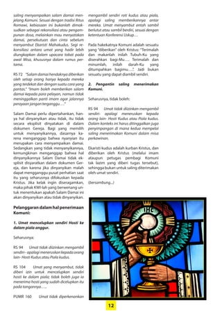 12
saling menyampaikan salam damai men-
jelang Komuni. Sesuai ­dengan tradisi Ritus
Romawi, ­kebiasaan ini ­bukanlah dimak-
sudkan ­sebagai ­rekonsiliasi atau pengam-
punan dosa, melainkan mau menyatakan
damai, persekutuan dan cinta sebelum
­menyambut Ekaristi Mahakudus. Segi re-
konsiliasi antara umat yang hadir ­lebih
diungkapkan dalam ­upacara ­tobat pada
awal Misa, ­khususnya dalam rumus per-
tama.
RS 72 “Salamdamaihendaknyadiberikan
oleh setiap orang hanya kepada mereka
yang terdekat dan dengan suatu cara yang
pantas.” “Imam boleh memberikan salam
damai kepada para pelayan, namun tidak
meninggalkan panti imam agar jalannya
perayaan jangan terganggu….”
Salam Damai perlu dipertahankan, han-
ya hal dinyanyikan atau tidak, itu tidak
secara eksplisit dinyatakan di dalam
dokumen Gereja. Bagi yang memilih
untuk ­menyanyikannya, dasarnya ka-
rena menganggap ­bahwa nyanyian itu
merupakan cara ­menyampaikan damai.
­Sedangkan yang tidak menyanyikannya,
­kemungkinan menganggap bahwa hal
dinyanyikannya Salam Damai tidak ek-
splisit disyaratkan dalam dokumen Ger-
eja, dan karena jika dinyanyikan malah
dapat mengganggu pusat perhatian saat
itu yang seharusnya difokuskan kepada
Kristus. Jika kelak ingin diseragamkan,
maka pihak KWI-lah yang berwenang un-
tuk menentukan apakah Salam Damai ini
akan dinyanyikan atau tidak dinyanyikan.
Pelanggaran dalam hal penerimaan
Komuni:
1. Umat mencelupkan sendiri Hosti ke
dalam piala anggur.
Seharusnya:
RS 94 Umat tidak diizinkan mengambil
sendiri–apalagimeneruskankepadaorang
lain- Hosti Kudus atau Piala kudus.
RS 104 Umat yang menyambut, tidak
­diberi izin untuk mencelupkan sendiri
hosti ke dalam piala; tidak boleh juga ia
­menerima hosti yang sudah dicelupkan itu
pada tangannya…..
PUMR 160 Umat tidak diperkenankan
mengambil sendiri roti kudus atau piala,
apalagi saling memberikannya antar
mereka. Umat menyambut entah sambil
berlutut atau sambil berdiri, sesuai dengan
ketentuan Konferensi Uskup…
Pada hakekatnya Komuni adalah ­sesuatu
yang “diberikan” oleh Kristus: ­“Terimalah
dan makanlah inilah Tubuh-Ku yang
­diserahkan bagi-Mu…. Terimalah dan
minumlah, inilah darah-Ku yang
­ditumpahkan bagimu….”. Jadi bukan
sesuatu yang dapat diambil sendiri.
2. Pengantin saling menerimakan
­Komuni.
Seharusnya, tidak boleh:
RS 94 Umat tidak diizinkan ­mengambil
sendiri- apalagi meneruskan kepada
orang lain- Hosti Kudus atau Piala kudus.
Dalam konteks ini harus ditinggalkan juga
­penyimpangan di mana kedua mempelai
saling menerimakan Komuni dalam misa
perkawinan.
Ekaristi kudus adalah kurban Kristus, dan
diberikan oleh Kristus (melalui imam
­ataupun petugas pembagi Komuni
tak ­lazim yang diberi tugas tersebut),
­sehingga bukan untuk saling diterimakan
oleh umat sendiri.
(bersambung...)
 