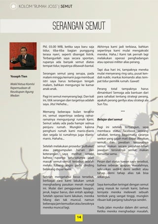 14
KOLOM “RUMAH JOSS” | SEMUT
Yoseph Tien
Wakil Ketua ­KomIsi
Kepemudaan di
­Keuskupan Agung
Medan
14
Pkl. 03.00 WIB, ketika saya baru saja
­tidur, tiba-tiba bagian punggung
­terasa nyeri, seperti disengat listrik.
­Terbangunlah saya secara spontan,
­rupanya ada banyak semut diatas
­tempat tidur, tepatnya dibawah ­bantal.
Serangan semut yang serupa, pada
malamminggukemarinjuga­membuat
istri saya harus terbangun tengah
malam, bahkan mengungsi ke kamar
anak-anak.
Pagi ini semut menyerang lagi. Dan kali
ini, titik serangan dan targetnya adalah
saya. Jitu! Hehehe...
Memang beberapa bulan terakhir
ini, semut sepertinya sedang ramai-
ramainya mengunjungi rumah kami.
Semut selalu ada pada hampir ­semua
penjuru rumah. Mungkin karena
­penghuni rumah kami manis-manis
dan segala isi rumahnya juga manis-
manis. Hahaha...
Setelah melakukan prosedur­‘pulbaket’
atau pengumpulan bahan dan
­keterangan, saya melihat sendiri
­bahwa rupanya satu-satunya jalan
masuk semut-semut tersebut adalah
melalu lubang angin pada dinding
­belakang dapur kami.
Setelah mengetahui locus tersebut,
berbagai cara kami lakukan ­untuk
menghadang pasukan merah mungil
ini. Mulai dari penggunaan baygon,
jeruk, kapur barus, dan entah ­apalagi.
Setelah operasi kami ­lakukan, ­mereka
hilang dan tak muncul, ­namun
­beberapajamkemudianatau­besoknya
mereka muncul lagi.
Akhirnya kami jadi terbiasa, bahkan
sepertinya kami mulai mengakrabi
mereka. Haha..! Kami tak pernah lagi
melakukan operasi penghadangan
atau operasi militer alias perang.
Tapi dua hari ini, tampaknya mereka
mulai menyerang ring satu, pusat ken-
dali nuklir, markas komando alias tem-
pat tidur pemilik rumah. Gawat!
Perang total tampaknya harus
­dimainkan! Semoga ada bantuan dari
para sahabat tentang strategi perang,
apakah perang gerilya atau strategi ala
Sun Tzu.
***
Belajar dari semut
Pagi ini setelah terbangun, saya
­membaca status facebook seorang
sahabat, tentang bagaimana caranya
seekor yang gajah mati dapat ­dimakan
semut dan jawaban tersuratnya
­semut makan secara ­perlahan-lahan
jawaban tersiratnya semut makan
­bersama-sama.
Pesan dari status kawan saya tersebut,
bahwa sebesar apapun ­masalahnya,
­selesaikan sedikit demi sedikit atau
­tahap demi tahap alias tak bisa
­sekaligus.
Saya kemudian teringat dengan ­semut
yang masuk ke rumah kami, bahwa
ternyata mereka melewati sebuah
tembok yang sangat tinggi, mungkin
ribuan kali panjang tubuhnya sendiri.
Tiada jalan mundur dalam diri semut.
Ketika mereka menghadapi masalah,
SERANGAN SEMUT
 