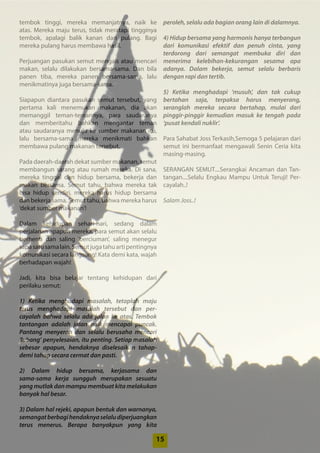 1515
tembok tinggi, mereka memanjatnya, naik ke
atas. Mereka maju terus, tidak meratapi ­tingginya
­tembok, apalagi balik kanan dan pulang. Bagi
­mereka pulang harus membawa hasil.
Perjuangan pasukan semut mengais atau ­mencari
makan, selalu dilakukan bersama-sama. Dan bila
panen tiba, mereka panen bersama-sama, lalu
menikmatinya juga bersama-sama.
Siapapun diantara pasukan semut tersebut, yang
pertama kali menemukan makanan, dia akan
­memanggil teman-temannya, para saudaranya
dan memberitahu bahkan mengantar teman
atau ­saudaranya menuju ke sumber makanan itu,
lalu bersama-sama mereka menikmati bahkan
­membawa pulang makanan tersebut.
Pada daerah-daerah dekat sumber makanan, ­semut
membangun sarang atau rumah mereka. Di sana,
mereka tinggal dan hidup bersama, bekerja dan
makan bersama. Semut tahu, bahwa mereka tak
bisa hidup sendiri, mereka harus hidup ­bersama
dan bekerja sama. Semut tahu, bahwa mereka harus
‘dekat sumber makanan’!
Dalam kehidupan sehari-hari, sedang dalam
­perjalanan apapun mereka, para semut akan ­selalu
­berhenti dan saling ‘berciuman’, saling menegur
sapasatusamalain.Semutjugatahuarti­pentingnya
komunikasi secara langsung! Kata demi kata, wajah
berhadapan wajah!
Jadi, kita bisa belajar tentang kehidupan dari
­perilaku semut:
1) Ketika menghadapi masalah, tetaplah maju
­terus menghadapi masalah tersebut dan per-
cayalah ­bahwa selalu ada jalan ke atas. Tembok
­tantangan adalah jalan naik mencapai puncak.
Pantang ­menyerah dan selalu berusaha mencari
‘lubang’ penyelesaian, itu penting. Setiap masalah
sebesar apapun, hendaknya diselesaikan tahap-
demi ­tahap secara cermat dan pasti.
2) Dalam hidup bersama, kerjasama dan
­sama-sama kerja sungguh merupakan sesuatu
yang mutlak dan mampu membuat kita melakukan
banyak hal besar.
3) Dalam hal rejeki, apapun bentuk dan warnanya,
semangatberbagihendaknyaselalu­diperjuangkan
terus menerus. Berapa banyakpun yang kita
­peroleh, selalu ada bagian orang lain di dalamnya.
4) Hidup bersama yang harmonis hanya ­terbangun
dari komunikasi efektif dan penuh cinta, yang
­terdorong dari semangat membuka diri dan
­menerima kelebihan-kekurangan sesama apa
­adanya. Dalam bekerja, semut selalu berbaris
­dengan rapi dan tertib.
5) Ketika menghadapi ‘musuh’, dan tak cukup
­bertahan saja, terpaksa harus menyerang,
seranglah mereka secara bertahap, mulai dari
pinggir-pinggir kemudian masuk ke tengah pada
‘pusat kendali nuklir’.
Para Sahabat Joss Terkasih,Semoga 5 pelajaran dari
semut ini bermanfaat mengawali Senin Ceria kita
masing-masing.
SERANGAN SEMUT....Serangkai Ancaman dan Tan-
tangan....Selalu Engkau Mampu Untuk Teruji! Per-
cayalah..!
Salam Joss..!
 