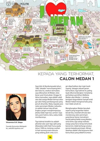 16
Vinsensius G.K. Sitepu
Founder Komunitas Mahapala
be_web2001@yahoo.com
OPINII | POLITIK
KEPADA YANG TERHORMAT,
CALON MEDAN 1
Saya lahir di Bandung pada tahun
1982. Sekadar“menumpang lahir”,
dari kota itu, setahun kemudian,
saya dibesarkan di Medan, kota
besar sarat hiruk pikuk. Hingga 32
tahun kemudian, saya adalah salah
satu dari warga Medan lainnya seba-
gai saksi hidup pembangunan yang
penuh dinamika. Maka, kepada para
calon pemimpin Medan, ­tulisanku
ini adalah lukisan luka di hati.
Engkau jangan menghempasnya,
jikalau tidak ingin kau sentuh. Saya
tahu pasti hatimu tahu, walau tidak
membacanya.
Tiga kalimat terakhir itu adalah
plesetan atas syair lagu apik yang
dibawakan oleh Hedi Yunus pada
tahun 1990-an, tentang curahan
isi hati seorang anak manusia
yang sedang jatuh cinta. Ia in-
gin ­diperhatikan dan ingin kasih
sayang. Sebagai sebuah pesan
­komunikasi, tiga kalimat itu paling
layak ­dikumandangkan ­menjelang
­perhelatan pemilihan Walikota
­Medan alias Medan 1, tentang
­beragam kegundahan banyak anak
Medan hebat mengenai kota yang
kian tidak ramah ini.
Mengharapkan Medan berubah
seperti yang tergambar dalam
benak kita, mestilah dimulai dari
­mendorong calon pemimpin
yang benar-benar memahami
hasrat ­paling hakiki orang Medan,
serta tentu saja setiap individu
warga yang harus kerap tertunduk
­bercermin, tidak berharap seratus
persen kepada pemimpin. Mimpi
idealnya adalah sifat kerjasama dan
komunikasi yang efektif di antara
 