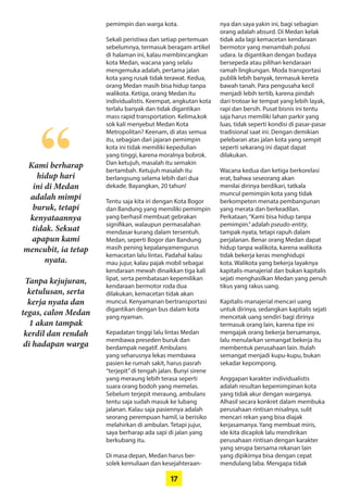 17
Kami berharap
hidup hari
ini di Medan
­adalah mimpi
­buruk, ­tetapi
­kenyataannya
tidak. Sekuat
apapun kami
­mencubit, ia tetap
nyata.
Tanpa kejujuran,
ketulusan, serta
kerja nyata dan
tegas, calon Medan
1 akan tampak
kerdil dan rendah
di hadapan warga
“
pemimpin dan warga kota.
Sekali peristiwa dan setiap pertemuan
sebelumnya, termasuk beragam artikel
di halaman ini, kalau ­membincangkan
kota Medan, wacana yang selalu
mengemuka adalah, pertama jalan
kota yang rusak tidak terawat. Kedua,
orang Medan masih bisa hidup tanpa
walikota. Ketiga, orang Medan itu
­individualistis. Keempat, angkutan kota
terlalu banyak dan tidak digantikan
mass rapid transportation. Kelima,kok
sok kali menyebut Medan Kota
­Metropolitan? Keenam, di atas semua
itu, sebagian dari jajaran pemimpin
kota ini tidak ­memiliki kepedulian
yang tinggi, karena ­moralnya ­bobrok.
Dan ketujuh, masalah itu semakin
­bertambah. ­Ketujuh masalah itu
­berlangsung selama lebih dari dua
dekade. Bayangkan, 20 tahun!
Tentu saja kita iri dengan Kota Bogor
dan Bandung yang memiliki pemimpin
yang berhasil membuat gebrakan
­signifikan, walaupun permasalahan
mendasar kurang dalam tersentuh.
Medan, seperti Bogor dan Bandung
masih pening kepalanyamengurus
kemacetan lalu lintas. Padahal kalau
mau jujur, kalau pajak mobil ­sebagai
kendaraan mewah ­dinaikkan tiga kali
lipat, serta pembatasan ­kepemilikan
kendaraan bermotor roda dua
­dilakukan, kemacetan tidak akan
muncul. ­Kenyamanan bertransportasi
­digantikan dengan bus dalam kota
yang nyaman.
Kepadatan tinggi lalu lintas Medan
membawa preseden buruk dan
­berdampak negatif. Ambulans
yang seharusnya lekas membawa
pasien ke ­rumah sakit, harus pasrah
­“terjepit”di tengah jalan. Bunyi sirene
yang ­meraung lebih terasa seperti
­suara orang bodoh yang memelas.
­Sebelum terjepit meraung, ambulans
tentu saja sudah masuk ke lubang
­jalanan. Kalau saja pasiennya adalah
­seorang ­perempuan hamil, ia berisiko
­melahirkan di ­ambulan. Tetapi jujur,
saya berharap ada sapi di jalan yang
berkubang itu.
Di masa depan, Medan harus ber-
solek kemuliaan dan kesejahteraan-
nya dan saya yakin ini, bagi sebagian
orang ­adalah absurd. Di Medan kelak
tidak ada lagi kemacetan kendaraan
­bermotor yang menambah polusi
udara. Ia digantikan dengan budaya
bersepeda atau pilihan kendaraan
ramah lingkungan. Moda transportasi
publik lebih banyak, termasuk kereta
bawah tanah. Para pengusaha kecil
menjadi lebih tertib, karena pindah
dari trotoar ke tempat yang lebih layak,
rapi dan bersih. Pusat bisnis ini tentu
saja harus memiliki lahan parkir yang
luas, tidak seperti kondisi di pasar-pasar
tradisional saat ini. Dengan demikian
pelebaran atas jalan kota yang ­sempit
seperti sekarang ini dapat dapat
­dilakukan.
Wacana kedua dan ketiga ­berkorelasi
erat, bahwa seseorang akan
­menilai dirinya berdikari, tatkala
­muncul ­pemimpin kota yang tidak
­
berkompeten menata ­pembangunan
yang merata dan berkeadilan.
­Perkataan,“Kami bisa hidup tanpa
­pemimpin.”adalah pseudo-entity,
­tampak nyata, tetapi rapuh dalam
perjalanan. Benar orang Medan dapat
hidup tanpa walikota, karena ­walikota
tidak bekerja keras menghidupi
kota. Walikota yang bekerja layaknya
­kapitalis-manajerial dan bukan kapitalis
sejati menghasilkan Medan yang penuh
tikus yang rakus uang.
Kapitalis-manajerial mencari uang
untuk dirinya, sedangkan kapitalis sejati
mencetak uang sendiri bagi dirinya
termasuk orang lain, karena tipe ini
mengajak orang bekerja bersamanya,
lalu menularkan semangat bekerja itu
membentuk perusahaan lain. Itulah
semangat menjadi kupu-kupu, bukan
sekadar kepompong.
Anggapan karakter individualistis
­adalah resultan kepemimpinan kota
yang tidak akur dengan warganya.
Alhasil secara konkret dalam ­membuka
perusahaan rintisan ­misalnya, ­sulit
mencari rekan yang bisa diajak
­kerjasamanya. Yang membuat miris,
ide kita dicaplok lalu mendirikan
­perusahaan rintisan dengan karakter
yang serupa bersama rekanan lain
yang dipikirnya bisa dengan cepat
­mendulang laba. Mengapa tidak
 