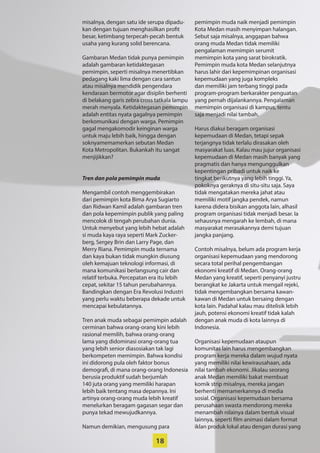 18
­misalnya, dengan satu ide serupa dipadu-
kan dengan tujuan ­menghasilkan profit
besar, ketimbang ­terpecah-pecah bentuk
usaha yang kurang solid ­berencana.
Gambaran Medan tidak punya ­pemimpin
adalah gambaran ketidaktegasan
­pemimpin, seperti misalnya menertibkan
pedagang kaki lima dengan cara santun
atau misalnya mendidik pengendara
­kendaraan bermotor agar disiplin berhenti
di belakang garis zebra cross tatkala lampu
merah menyala. Ketidaktegasan pemimpin
adalah entitas nyata gagalnya pemimpin
berkomunikasi dengan warga. Pemimpin
gagal mengakomodir keinginan warga
untuk maju lebih baik, hingga dengan
soknyamemamerkan sebutan Medan
Kota Metropolitan. Bukankah itu sangat
­menjijikkan?
Tren dan pola pemimpin muda
Mengambil contoh menggembirakan
dari pemimpin kota Bima Arya Sugiarto
dan Ridwan Kamil adalah gambaran tren
dan pola kepemimpin publik yang paling
­mencolok di tengah perubahan dunia.
­Untuk menyebut yang lebih hebat adalah
si muda kaya raya seperti Mark Zucker-
berg, Sergey Brin dan Larry Page, dan
Merry Riana. Pemimpin muda ternama
dan kaya bukan tidak mungkin diusung
oleh ­kemajuan teknologi informasi, di
mana komunikasi berlangsung cair dan
relatif terbuka. Percepatan era itu lebih
cepat, sekitar 15 tahun perubahannya.
Bandingkan dengan Era Revolusi Industri
yang perlu waktu beberapa dekade untuk
mencapai kebulatannya.
Tren anak muda sebagai pemimpin adalah
cerminan bahwa orang-orang kini lebih
rasional memilih, bahwa orang-orang
lama yang didominasi orang-orang tua
yang lebih senior diasosiakan tak lagi
­berkompeten memimpin. Bahwa kondisi
ini didorong pula oleh faktor bonus
­demografi, di mana orang-orang ­Indonesia
berusia produktif sudah ­berjumlah
140 juta orang yang memiliki harapan
lebih baik tentang masa depannya. Ini
­artinya orang-orang muda lebih kreatif
­menelurkan beragam gagasan segar dan
punya tekad mewujudkannya.
Namun demikian, mengusung para
­pemimpin muda naik menjadi ­pemimpin
Kota Medan masih menyimpan ­halangan.
Sebut saja misalnya, anggapan bahwa
orang muda Medan tidak ­memiliki
­pengalaman memimpin serumit
­memimpin kota yang sarat birokratik.
­Pemimpin muda kota Medan selanjutnya
harus lahir dari kepemimpinan ­organisasi
kepemudaan yang juga kompleks
dan memiliki jam terbang tinggi pada
­program-program berkarakter penguatan
yang pernah dijalankannya. Pengalaman
memimpin organisasi di kampus, tentu
saja menjadi nilai tambah.
Harus diakui beragam organisasi
­kepemudaan di Medan, tetapi sepak
terjangnya tidak terlalu dirasakan oleh
masyarakat luas. Kalau mau ­jujur ­organisasi
kepemudaan di Medan masih banyak yang
pragmatis dan hanya ­mengunggulkan
kepentingan pribadi ­untuk naik ke
­tingkat berikutnya yang ­lebih tinggi. Ya,
­pokoknya geraknya di ­situ-situ saja. Saya
tidak ­mengatakan mereka jahat atau
­memiliki motif jangka ­pendek, namun
karena didera bisikan ­anggota lain, alhasil
­program organisasi tidak menjadi besar. Ia
sehausnya mengarah ke lembah, di mana
masyarakat merasakannya demi tujuan
jangka panjang.
Contoh misalnya, belum ada program kerja
organisasi kepemudaan yang mendorong
secara total perihal pengembangan
ekonomi kreatif di Medan. Orang-orang
Medan yang kreatif, seperti penyanyi justru
berangkat ke Jakarta untuk mengail rejeki,
tidak mengembangkan bersama kawan-
kawan di Medan untuk bersaing dengan
kota lain. Padahal kalau mau ditelisik lebih
jauh, potensi ekonomi kreatif tidak kalah
dengan anak muda di kota lainnya di
Indonesia.
Organisasi kepemudaan ataupun
­komunitas lain harus mengembangkan
program kerja mereka dalam wujud nyata
yang memiliki nilai kewirausahaan, ada
nilai tambah ekonomi. Jikalau seorang
anak Medan memiliki bakat membuat
­komik strip misalnya, mereka jangan
berhenti memamerkannya di media
sosial. Organisasi kepemudaan bersama
­perusahaan swasta mendorong mereka
menambah nilainya dalam bentuk visual
lainnya, seperti film animasi dalam format
iklan produk lokal atau dengan durasi yang
 