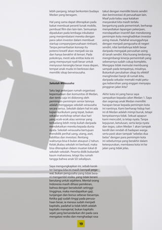 19
lebih panjang, tetapi berkonten budaya
Medan yang beragam.
Hal yang sama dapat diterapkan pada
bakat membuat peranti lunak mobile,
pembuat film dan lain-lain. Semuanya
dipadukan pada lembaga inkubator
yang menjembatani mereka dengan
para calon investor dalam ­membuat
startup company(perusahaan ­rintisan).
Tanpa pemanfaatan konsep itu
­potensi kreatif akan menjadi sia-sia
dan hanya berakhir di lemari. Pada
pokoknya, ­mesti ada entitas kota ini
yang ­mempunyai nyali besar untuk
menyusun kerangka besar masa depan,
tempat anak muda ini berkreasi dan
memiliki sikap berwirausaha.
Sekolah Wirausaha
Satu lagi pekerjaan rumah ­organisasi
kepemudaan dan komunitas di ­Medan,
dan tentu saja ini didorong oleh
­pemimpin-pemimpin senior lainnya
adalah menggagas sekolah ­wirausaha
secara serius. Sekolah dalam hal ini ada
kajian kurikulum yang tepat, bukan
sekadar workshop sehari-dua hari
yang ecek-ecek atau seminar yang
terkadang lebih mirip kuliah daripada
­mendekatkan mereka kepada dunia
nyata. Sekolah wirausaha ­bertujuan
mendidik perihal uang, utang, aset,
­liabilitas dan investasi. Rentang
­waktunya bisa 6 bulan ataupun 2 tahun.
Kelak jikalau sekolah ini berhasil, maka
bisa diterapkan dalam muatan lokal di
sekolah-sekolah. Peserta didik ­bukanlah
kaum mahasiswa, tetapi ibu rumah
tangga bahwa anak SD sekalipun.
Saya mengungkapkan ini, sebab karak-
ter bangsa kita ini masih ­bernyali pega-
wai, bukan pengusaha yang tidak bera-
ni mengambil resiko, yang tidak berani
berutang untuk sejahtera. Mental orang
Indonesia masih dihiasi pemikiran,
bahwa dengan bersekolah setinggi-
tingginya, maka mendapatkan gaji,
tunjangan dan bonus sebesar-besarnya.
Ketika gaji sudah tinggi pada perusa-
haan besar, ia merasa sudah menjadi
kapitalis, padahal ia tidak lebih adalah
kapitalis manajerial, bukan ­kapitalis
sejati yang bersandarkan diri pada cara
mengatasi resiko dan ­menghadapi rasa
takut dengan memiliki bisnis sendiri
dan berinvestasi di perusahaan lain.
Maaf pula kalau saya katakan
masyarakat kita masih terlalu
­bergantung pada pemerintah, berharap
menyediakan lapangan pekerjaan,
mendapatkan insentif dan mendorong
pemimpin kota menghadirkan investor
asing masuk. Padahal sesungguhnya
dengan menjadi pengusaha di negeri
sendiri, nilai tambahnya lebih besar
daripada mengajak perusahan asing
di tanah sendiri. Kita kurang terdorong
mengimbangi kinerja pemerintah yang
sebenarnya sudah cukup kompleks.
Mengapa tidak memulai membuang
sampah pada tempatnya, misalnya.
Bukankah perubahan sikap itu ­efektif
menghindari banjir di rumah kita,
daripada sekadar memaki-maki petu-
gas kebersihan yang enggan menyapu
pinggiran jalan kita?
Akhir kata ini yang harus saya
­sampaikan kepada calon Medan 1. Saya
dan segenap anak Medan ­memiliki
harapan besar kepada pemimpin kota
ini nantinya. Kami berharap hidup hari
ini di Medan adalah mimpi ­buruk, tetapi
kenyataannya tidak. Sekuat apapun
kami mencubit, ia tetap nyata. Tanpa
kejujuran, ketulusan, serta kerja nyata
dan tegas, calon Medan 1 akan tampak
kerdil dan rendah di hadapan warga
serta pasti akan tampak“sebelas dua
belas”dengan para pemimpin kota
ini sebelumnya yang berakhir dalam
­keterpurukan, membawa kota ini ke
jalan yang tidak jelas.
 