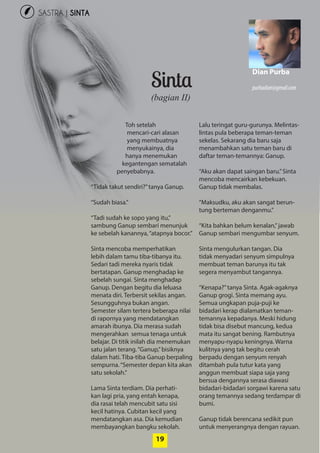 20
SASTRA | SINTA
19
Sinta
Toh setelah
­mencari-cari alasan
yang ­membuatnya
­menyukainya, dia
hanya menemukan
­kegantengan sematalah
penyebabnya.
“Tidak takut sendiri?”tanya Ganup.
“Sudah biasa.”
“Tadi sudah ke sopo yang itu,”
­sambung Ganup sembari menunjuk
ke sebelah kanannya,“atapnya bocor.”
Sinta mencoba memperhatikan
lebih dalam tamu tiba-tibanya itu.
Sedari tadi mereka nyaris tidak
­bertatapan. Ganup menghadap ke
sebelah sungai. Sinta menghadap
Ganup. Dengan begitu dia leluasa
menata diri. Terbersit sekilas ­angan.
­Sesungguhnya bukan angan.
­Semester silam tertera beberapa nilai
di rapornya yang mendatangkan
amarah ibunya. Dia merasa sudah
mengerahkan semua tenaga untuk
belajar. Di titik inilah dia menemukan
satu jalan terang.“Ganup,”bisiknya
dalam hati. Tiba-tiba Ganup berpaling
sempurna.“Semester depan kita akan
satu sekolah.”
Lama Sinta terdiam. Dia perhati-
kan lagi pria, yang entah kenapa,
dia rasai telah mencubit satu sisi
kecil hatinya. Cubitan kecil yang
mendatangkan asa. Dia kemudian
membayangkan bangku sekolah.
Lalu teringat guru-gurunya. Melintas-
lintas pula ­beberapa teman-teman
sekelas. ­Sekarang dia baru saja
­menambahkan satu teman baru di
daftar teman-temannya: Ganup.
“Aku akan dapat saingan baru.”Sinta
mencoba mencairkan kebekuan.
Ganup tidak membalas.
“Maksudku, aku akan sangat berun-
tung berteman denganmu.”
“Kita bahkan belum kenalan,”jawab
Ganup sembari mengumbar senyum.
Sinta mengulurkan tangan. Dia
tidak menyadari senyum simpulnya
­membuat teman barunya itu tak
segera menyambut tangannya.
“Kenapa?”tanya Sinta. Agak-agaknya
Ganup grogi. Sinta memang ayu.
­Semua ungkapan puja-puji ke
­bidadari kerap dialamatkan teman-
temannya kepadanya. Meski hidung
tidak bisa disebut mancung, kedua
mata itu sangat bening. Rambutnya
menyapu-nyapu keningnya. Warna
kulitnya yang tak begitu cerah
­berpadu dengan senyum renyah
ditambah pula tutur kata yang
­anggun membuat siapa saja yang
bersua dengannya serasa diawasi
bidadari-bidadari sorgawi karena satu
orang temannya sedang terdampar di
bumi.
Ganup tidak berencana sedikit pun
untuk menyerangnya dengan rayuan.
(bagian II)
Dian Purba
purbadian@gmail.com
 
