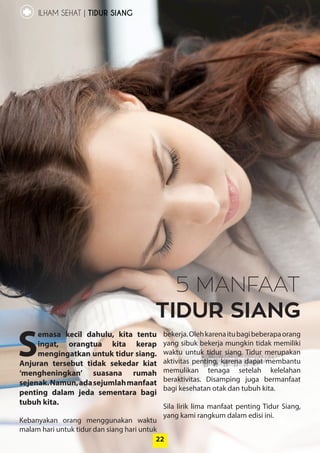 22
ILHAM SEHAT | TIDUR SIANG
22
S
emasa kecil dahulu, kita ­tentu
ingat, orangtua kita kerap
­mengingatkan untuk tidur siang.
Anjuran ­tersebut tidak sekedar kiat
‘mengheningkan’ ­suasana rumah
­sejenak.Namun,ada­sejumlah­manfaat
penting dalam jeda ­sementara bagi
­tubuh kita.
Kebanyakan orang menggunakan waktu
malam hari untuk tidur dan siang hari ­untuk
bekerja.Olehkarenaitubagibeberapaorang
yang sibuk bekerja mungkin tidak memiliki
waktu untuk tidur siang. Tidur ­merupakan
aktivitas penting, karena dapat ­membantu
memulikan tenaga ­setelah kelelahan
­beraktivitas. Disamping juga ­bermanfaat
bagi kesehatan otak dan tubuh kita.
Sila lirik lima manfaat penting Tidur Siang,
yang kami rangkum dalam edisi ini.
5 MANFAAT
TIDUR SIANG
 