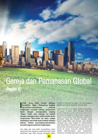 25
Gereja dan Pemanasan Global
I
nilah yang kita namai dengan
­kamuflase hijau. Perubahan ­bentuk
­perusahaan-perusahaan perusak
­lingkungan menjadi laiknya ­penyelamat
bumi ­dengan ­mengenakan topeng
­“hijau”. Salah satu topeng itu adalah
­dengan ­menggunakan media-media ­besar
­berpromosi. Iklan-iklan itu akan sangat
berbahaya saat anak-anak tumbuh ­dengan
pikiran bahwa perusahaan-perusahaan
tersebut jagoan pelestari ­lingkungan.
Dan tidak ada yang lebih menyedihkan selain
pemerintah dan organisasi antarpemerintah ­dapat
diyakinkan agar lebih banyak mengalah dalam
menuntut penuaian kewajiban dan pertanggung-
jawaban mereka karena telah merusak alam.
Food Estate di tanah Papua membuat kesedihan
itu terjadi. Di bawah panji “Menjaga ketahanan
pangan Indonesia”, pemerintah lewat ­Departemen
­Pertanian menggulirkan megaproyek ­penggunaan
lahan 1,6 juta hektar tanah Merauke untuk lahan
pertanian. Tidak kita temukan masalah cukup
­berarti andai lahan yang luasnya sama dengan
setengah luas Jawa tengah itu diperuntukkan
bagi rakyat Papua. Kekuatiran kita memuncak saat
pemerintah memastikan proyek ini diserahkan 100
persen ke swasta. Yang kita saksikan ­kemudian
­adalah berbondongnya para konglomerat
­Indonesia membagi-bagi jatah bererbut kue baru
(bagian II)Gereja dan Pemanasan Global
(bagian II)
 
