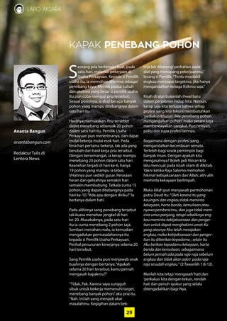 29
LAPO AKSARA
Ananta Bangun
anantabangun.com
Redaktur Tulis di
­Lentera News
29
KAPAK PENEBANG POHON
S
eorang pria bertenaga kuat, pada
satu hari, melamar pekerjaan di
Usaha Perkayuan. Kepada si Pemilik
usaha itu, ia memohon diterima sebagai
penebang kayu. Menilik postur tubuh
dan ototnya yang besar si pemilik usaha
itu pun coba menguji pria tersebut.
Sesuai posisinya, ia diuji berapa banyak
pohon yang mampu ditebangnya dalam
satu hari itu.
Hasilnya memuaskan. Pria tersebut
dapat menebang sebanyak 20 pohon
dalam satu hari itu. Pemilik Usaha
­Perkayuan pun menerimanya, dan dapat
mulai bekerja mulai esok hari. Pada
lima hari pertama bekerja, tak ada yang
berubah dari hasil kerja pria tersebut.
Dengan bersemangat, ia kerap mampu
menebang 20 pohon dalam satu hari.
Keanehan terjadi di hari ke-6, hanya
19 pohon yang mampu ia tebas.
­VHatinya pun sedikit gusar. Perasaan
heran dan gelisahnya semakin hari
semakin ­membubung. Tatkala cuma 15
pohon yang dapat ditebangnya pada
hari ­ke-10.“Ada apa dengan diriku?”Ia
­bertanya dalam hati.
Pada akhirnya sang penebang ­tersebut
tak kuasa menahan jengkel di hari
­ke-20. Musababnya, pada satu hari
itu ia cuma menebang 2 pohon saja.
Sembari ­menahan malu, ia kemudian
­mengadukan permasalahannya itu
­kepada si Pemilik Usaha Perkayuan.
Perihal penurunan kinerjanya selama 20
hari tersebut.
Sang Pemilik usaha pun menjawab anak
buahnya dengan bertanya:“Apakah
selama 20 hari tersebut, kamu pernah
mengasah kapakmu?”
“Tidak, Pak. Karena saya sungguh
sibuk untuk bekerja memenuhi target,
­menebang banyak pohon,”aku pria itu.
“Nah. Ini lah yang menjadi akar
masalahmu. Kegigihan dalam bek-
erja tak dibarengi perhatian pada
alat yang menopang pekerjaanmu,”
terang si ­Pemilik.“Tentu mustahil
engkau ­mencapai targetmu, jika hanya
­mengandalkan tenaga fisikmu saja.”
Kisah di atas bukanlah ihwal baru
dalam perjalanan hidup kita. Namun,
kerap saja kita terlupa bahwa setiap
profesi yang kita tekuni membutuhkan
‘perkakas khusus’. Bila penebang pohon
­mengandalkan pohon, maka petani juga
memberdayakan cangkul. Pun nelayan,
polisi dan rupa profesi lainnya.
Bagaimana dengan profesi yang
­mengandalkan kecerdasan semata.
­Terlebih bagi sosok pemimpin bagi
banyak insan. Dengan apakah kita
mengasahnya? Boleh jadi fikiran kita
lalu mencuat pada kisah silam di Alkitab.
Yakni ketika Raja Salomo memohon
hikmat kebijaksanaan dari Allah; ­alih­-alih
meminta kekayaan berlimpah.
Maka Allah pun menjawab permohonan
putra Daud itu:“Oleh karena itu yang
kauingini dan engkau tidak meminta
kekayaan, harta benda, kemuliaan atau
nyawa pembencimu, dan juga tidak mem-
inta umur panjang, tetapi sebaliknya eng-
kau meminta kebijaksanaan dan penger-
tian untuk dapat menghakimi umat-Ku
yang atasnya Aku telah ­merajakan
engkau, maka kebijaksanaan dan penger-
tian itu diberikan kepadamu ; selain itu
Aku berikan kepadamu ­kekayaan, harta
benda dan kemuliaan, sebagaimana
belum pernah ada pada raja-raja sebelum
engkau dan tidak akan ada t pada raja-
raja sesudah engkau.”(2 Tawarikh 1:8-12).
Marilah kita tetap‘mengasah’hati dan
‘perkakas’kita dengan tekun, rendah
hati dan penuh syukur yang selalu
­ditengadahkan bagi-Nya.
 