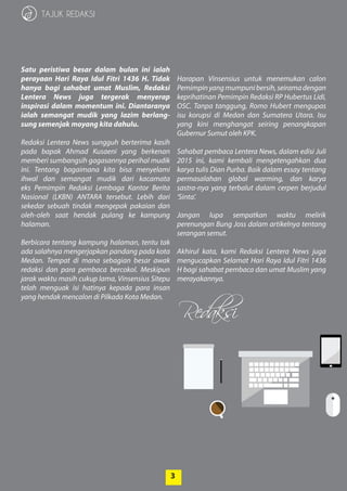 3
Redaksi
3
TAJUK REDAKSI
Satu peristiwa besar dalam bulan ini ialah
­perayaan Hari Raya Idul Fitri 1436 H. Tidak
­hanya bagi sahabat umat Muslim, ­Redaksi
Lentera News juga tergerak menyerap
­inspirasi dalam ­momentum ini. Diantaranya
ialah semangat mudik yang lazim­berlang-
sung semenjak ­moyang kita dahulu­.
Redaksi Lentera News sungguh berterima kasih
pada bapak Ahmad Kusaeni yang berkenan
­memberi sumbangsih gagasannya perihal mudik
ini. Tentang bagaimana kita bisa ­menyelami
­ihwal dan semangat mudik dari kacamata
eks ­Pemimpin Redaksi Lembaga Kantor Berita
­Nasional (LKBN) ANTARA tersebut. Lebih dari
­sekedar sebuah tindak mengepak pakaian dan
oleh-oleh saat hendak pulang ke kampung
­halaman.
Berbicara tentang kampung halaman, tentu tak
ada salahnya mengerjapkan pandang pada kota
Medan. Tempat di mana sebagian besar awak
redaksi dan para pembaca bercokol. Meskipun
jarak waktu masih cukup lama, Vinsensius ­Sitepu
telah menguak isi hatinya kepada para insan
yang hendak mencalon di Pilkada Kota Medan.
Harapan Vinsensius untuk menemukan calon
Pemimpinyangmumpunibersih,seirama­dengan
keprihatinan Pemimpin Redaksi RP Hubertus Lidi,
OSC. Tanpa tanggung, Romo Hubert ­mengupas
isu korupsi di Medan dan Sumatera Utara. Isu
yang kini menghangat seiring penangkapan
­Gubernur Sumut oleh KPK.
Sahabat pembaca Lentera News, dalam edisi Juli
2015 ini, kami kembali mengetengahkan dua­
­karya tulis Dian Purba. Baik dalam essay ­tentang
permasalahan global warming, dan ­karya
­sastra-nya yang terbalut dalam cerpen berjudul
‘Sinta’.
Jangan lupa sempatkan waktu melirik
­perenungan Bung Joss dalam artikelnya tentang
serangan semut.
Akhirul kata, kami Redaksi Lentera News juga
mengucapkan Selamat Hari Raya Idul Fitri 1436
H bagi sahabat pembaca dan umat Muslim yang
merayakannya.
 