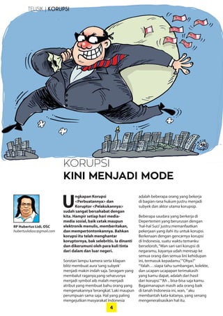 4
RP Hubertus Lidi, OSC
hubertuslidiosc@gmail.com
KORUPSI
KINI MENJADI MODE
TELISIK | KORUPSI
U
ngkapan Korupsi
­<Perbuatannya> dan
­Koruptor <Pelakukannya>
sudah ­sangat bersahabat dengan
kita. Hampir setiap hari media-
media sosial, baik cetak maupun
­elektronik menulis, ­memberitakan,
dan ­mempertontonkannya. ­Bahkan
­korupsi itu telah menghantar
­koruptornya, bak selebritis. Ia dinanti
dan dikerumuni oleh para kuli tinta
dari dalam dan luar negeri.
Sorotan lampu kamera serta kilapan
blitz membuat aura‘sang subyek’
­menjadi makin indah saja. Seragam yang
­membalut raganya,yang seharusnya
menjadi symbol aib malah menjadi
atribut yang membuat bahu orang yang
mengenakannya‘terangkat.’Laki ­maupun
perumpuan sama saja. Hal yang ­paling
mengejutkan masyarakat ­Indonesia
adalah beberapa orang yang bekerja
di bagian rana hukum justru menjadi
­subyek dan aktor utama ­korupsip.
Beberapa saudara yang berkerja di
­Depertemen yang berurusan dengan
‘hal-hal Suci’justru memanfaatkan
­pekerjaan yang ilahi itu untuk ­korupsi.
Berkenaan dengan gencarnya korupsi
di Indonesia, suatu waktu temanku
­berseloroh,“Wan sari-sari korupsi di
negaramu, kayanya udah meresap ke
­semua orang dan semua lini ­kehidupan
ini, termasuk kepadamu.”“Ohya?”
“Yalah….siapa tahu sumbangan, ­kolekte,
dan ucapan-ucapapan ­terimakasih
yang kamu dapat, adalah dari hasil
dari korupsi.”“Ah .. bisa-bisa saja kamu.
­Bagaimanapun masih ada orang baik
di tanah Indonesia ini, wan, ”aku
­membantah kata-katanya, yang senang
mengeneralisasikan hal itu.
 