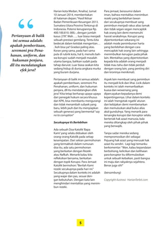 5
Harian kota Medan,‘Analisa’, Jumat
10 Januari 2014, memberitakan
di halaman depan;“Hasil Iktisar
Badan Pemeriksaan Keuangan 2013.
­Sumatera Utara Provinsi Terkorup di
Indonesia. Potensi kerugiannya Rp.
400.100.810. 000,-, dengan jumlah
kasus 278”. Wah….. luar biasa menjadi
sebuah prestasi gemilang. Tentu kita
bedecak dalam ketidak mengertian…
..’koh bisa ya!’Gradasi paling atas.
­Koran yang sama, pada hari sama
pula di rubrik kota, hal 6, ­menulis bah-
wa korupsi sudah ­menjadi masalah
utama bangsa, bahkan sudah pada
tahap darurat. Luar biasa seakan kita
sedang hidup di dunia angkara murka
yang buram durjana.
Pertanyaan di balik ini semua adalah:
apakah pemberitaan, seremoni Pra
Penahanan, uniform, dan hukuman
penjara, dll itu mendatangkan efek
jera? Kita tetap berharap upaya-upaya
dari penegak hukum secara khusus
dari KPK, bisa membantu mengurangi
dan tidak menambah subyek yang
baru, lebih jauh dari itu menyiapkan
sebuah generasi yang bermental“say
no to corruption”
Secukupnya Vs Berlebihan
Ada sebuah Doa Katolik‘Bapa
Kami’yang selalu didoakan oleh
orang-orang Katolik pada setiap
­kesempatan. Dari sekian ­permohonan
yang termaktub dalam rumusan
doa itu, ada satu permohonan
yang berkaitan dengan Rezeki
atau Nafkah. Menarik kalau kita
­refleksikan ­bersama, berkaitan
dengan topik ­Korupsi. Para Jemaat
Katolik ­bermohon:“Berilah Kami
rezeki secukupnya pada hari ini.”
­Secukupnya dalam konteks ini adalah
yang wajar dan pas, sesuai den-
gan kebutuhan. Dengan kata lain
­menghindari mentalitas yang menim-
bun rezeki.
Para jemaat, berasumsi dalam
iman, bahwa mentalitas ­menimbun
rezeki yang berlebihan lawan
dari ­secukupnya membuat sang
­penimbun menjadi rakus alias tamak
dan tidak segan-segan mencaplok
hak orang lain demi ­memenuhi
hasrat serakahnya. ­Korupsi yang
­dipertontonkan ­sekarang ini
­adalah mode penimbunan harta
yang ­berlebihan dengan cara
­mencaplok hak orang lain sehingga
­menimbulkan kerugian pada pihak
lain. Mentalitas yang dipertotonkan
kepada kita adalah orang menjadi
tidak mau tahu dan tidak perduli
­dengan orang lain, yang penting diri
dan kroninya menikmati.
Aspek lain membuat sang ­penimbun
itu menjadi licik dan ­lihai. Licik dalam
konteks ini ialah ­memanfaatkan
kuasa dan wewenang yang
­dipercayakan kepadanya demi
­kepentingannya. Lihai dalam konteks
ini ialah­‘mengotak-ngatik’aturan
dan ­kebijakan demi membenarkan
dan memuluskan akal bulus alias
akal gundulnya. Yang menarik para
­tersangka korupsi dan koruptor selalu
berteriak hak azazi manusia, kala
mereka ditangkap oleh pihak-pihak
yang berwajib.
Tanpa sadar mereka sedang
­mempromosikan diri sebagai
Pejuang hak azazi yang merusak hak
azazi itu sendiri. Lagi-lagi temanku
­berkomentar:“Wan, kalau kepandaian
­berbohong, kelicikan dan ­kelihaian
para koruptor itu diformulasikan
­untuk sebuah kebaikan, pasti bangsa
ini maju dan rakyaknya sejahtera.
Benar juga sih!”
(bersambung)
Copyright ilustrasi: HarianTerbit.com
Pertanyaan di balik
ini semua adalah:
apakah pemberitaan,
seremoni pra Pena-
hanan, uniform, dan
hukuman penjara,
dll itu mendatangkan
efek jera?
“
 