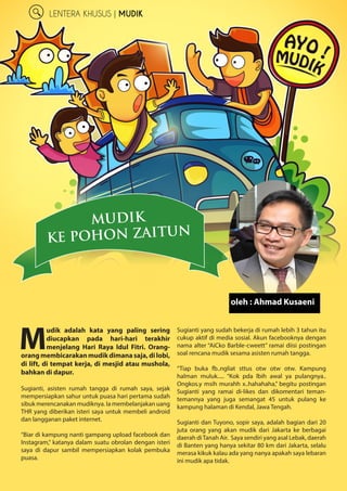 6
LENTERA KHUSUS | MUDIK
M
udik adalah kata yang paling ­sering
diucapkan pada hari-hari terakhir
­menjelang Hari Raya Idul Fitri. Orang-
orangmembicarakanmudikdimanasaja,dilobi,
di lift, di tempat kerja, di mesjid atau ­mushola,
bahkan di dapur.
Sugianti, asisten rumah tangga di rumah saya, ­sejak
mempersiapkan sahur untuk puasa hari ­pertama sudah
sibuk merencanakan mudiknya. Ia ­membelanjakan uang
THR yang diberikan isteri saya untuk membeli android
dan langganan paket internet.
“Biar di kampung nanti gampang upload ­facebook dan
Instagram,” katanya dalam suatu obrolan ­dengan isteri
saya di dapur sambil mempersiapkan kolak pembuka
puasa.
Sugianti yang sudah bekerja di rumah lebih 3 tahun itu
cukup aktif di media sosial. Akun facebooknya dengan
nama alter “AiCko BarbIe-cweett” ramai diisi postingan
soal rencana mudik sesama asisten rumah tangga.
“Tiap buka fb..ngliat sttus otw otw otw. ­Kampung
halman muluk..... “Kok pda lbih awal ya ­pulangnya..
Ongkos.y msih murahh x..hahahaha,” ­begitu ­postingan
Sugianti yang ramai di-likes dan ­dikomentari teman-
temannya yang juga semangat 45 untuk pulang ke
­kampung ­halaman di Kendal, Jawa Tengah.
Sugianti dan Tuyono, sopir saya, adalah bagian dari 20
juta orang yang akan mudik dari Jakarta ke ­berbagai
daerah diTanah Air. Saya sendiri yang asal Lebak, daerah
di Banten yang hanya sekitar 80 km dari Jakarta, selalu
merasa kikuk kalau ada yang nanya apakah saya lebaran
ini mudik apa tidak.
MUDIK
KE POHON ZAITUN
oleh : Ahmad Kusaeni
 