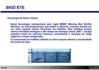 26/08/2003 Confidencial2
SKID ETE
Tecnologia de leitos móveis:
Nesta tecnologia representada pela sigla MBBR (Moving Bed Biofilm
Reactor), os microorganismos que tratam o efluente, crescem fixados em
um meio suporte móvel, formando um biofilme. Este biofilme produz
intensa atividade biológica e alto tempo de retenção celular (SRT – sludge
retention time) em volumes menores, aumentando a remoção de carga
orgânica e carga nitrogenada.
O crescimento do biofilme aderido ao meio suporte elimina a necessidade
de reciclo de lodo.
 
