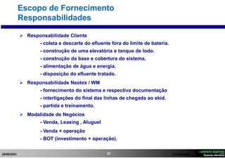 26/08/2003 Confidencial21
Escopo de Fornecimento
Responsabilidades
 Responsabilidade Cliente
- coleta e descarte do efluente fora do limite de bateria.
- construção de uma elevatória e tanque de lodo.
- construção da base e cobertura do sistema.
- alimentação de água e energia.
- disposição do efluente tratado.
 Responsabilidade Neotex / WM
- fornecimento do sistema e respectiva documentação
- interligações do final das linhas de chegada ao skid.
- partida e treinamento.
 Modalidade de Negócios
- Venda, Leasing , Aluguel
- Venda + operação
- BOT (investimento + operação).
 