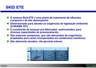 26/08/2003 Confidencial3
SKID ETE
 O sistema Skid ETE é uma planta de tratamento de efluentes
compacta e de alto desempenho
 Dimensionado para atender as exigências da legislação ambiental
(CONAMA 357).
 É constituído de tanques pré-fabricados padronizados, para
diversas capacidades de processamento.
 São sistemas compactos, que não demandam de engenharia,
projetados para serem transportados em contêineres marítimos.
 São altamente aerados, não gerando odores.
 