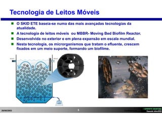 26/08/2003 Confidencial5
Tecnologia de Leitos Móveis
 O SKID ETE baseia-se numa das mais avançadas tecnologias da
atualidade.
 A tecnologia de leitos móveis ou MBBR- Moving Bed Biofilm Reactor.
 Desenvolvida no exterior e em plena expansão em escala mundial.
 Nesta tecnologia, os microrganismos que tratam o efluente, crescem
fixados em um meio suporte, formando um biofilme.
 