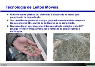 26/08/2003 Confidencial6
Tecnologia de Leitos Móveis
 O meio suporte plástico (ou biomídia) é adicionado ao reator para
crescimento de lodo aderido.
 Sua densidade é próxima à da água proporciona uma mistura completa
(baixo consumo EE), através de agitadores ou ar comprimido.
 Biomassa (lodo) aderida produz intensa atividade biológica e alto SRT
(sludge retention time) aumentando a remoção de carga orgânica e
nitrificação.
 